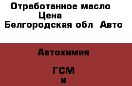 Отработанное масло › Цена ­ 600 - Белгородская обл. Авто » Автохимия, ГСМ и расходники   . Белгородская обл.